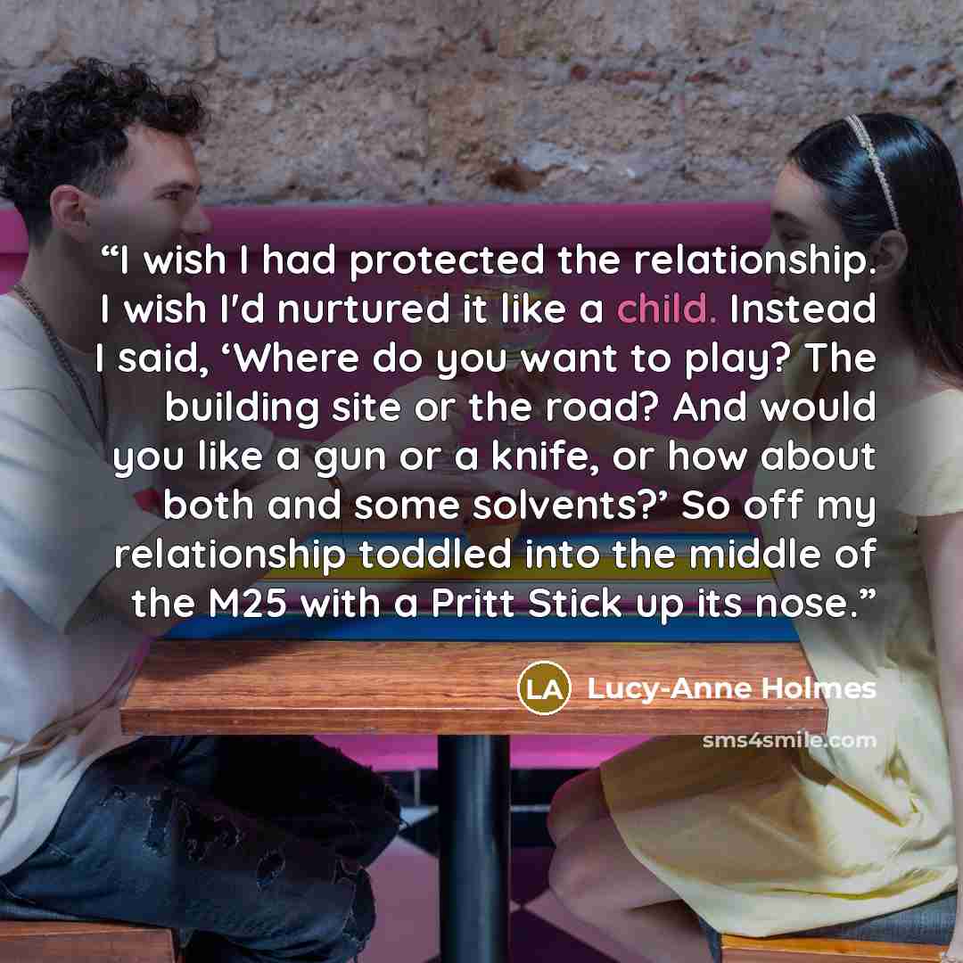 “I wish I had protected the relationship. I wish I'd nurtured it like a child. Instead I said, ‘Where do you want to play? The building site or the road? And would you like a gun or a knife, or how about both and some solvents?’ So off my relationship toddled into the middle of the M25 with a Pritt…” quote by Lucy-Anne Holmes