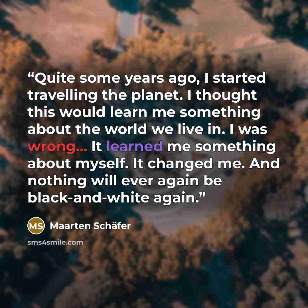 “Quite some years ago, I started travelling the planet. I thought this would learn me something about the world we live in. I was wrong... It learned me something about myself. It changed me. And nothing will ever again be black-and-white again.” quote by Maarten Schäfer