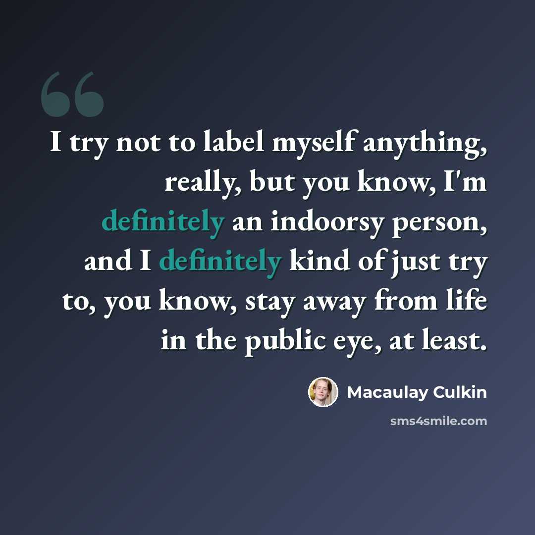 “I try not to label myself anything, really, but you know, I'm definitely an indoorsy person, and I definitely kind of just try to, you know, stay away from life in the public eye, at least.” quote by Macaulay Culkin