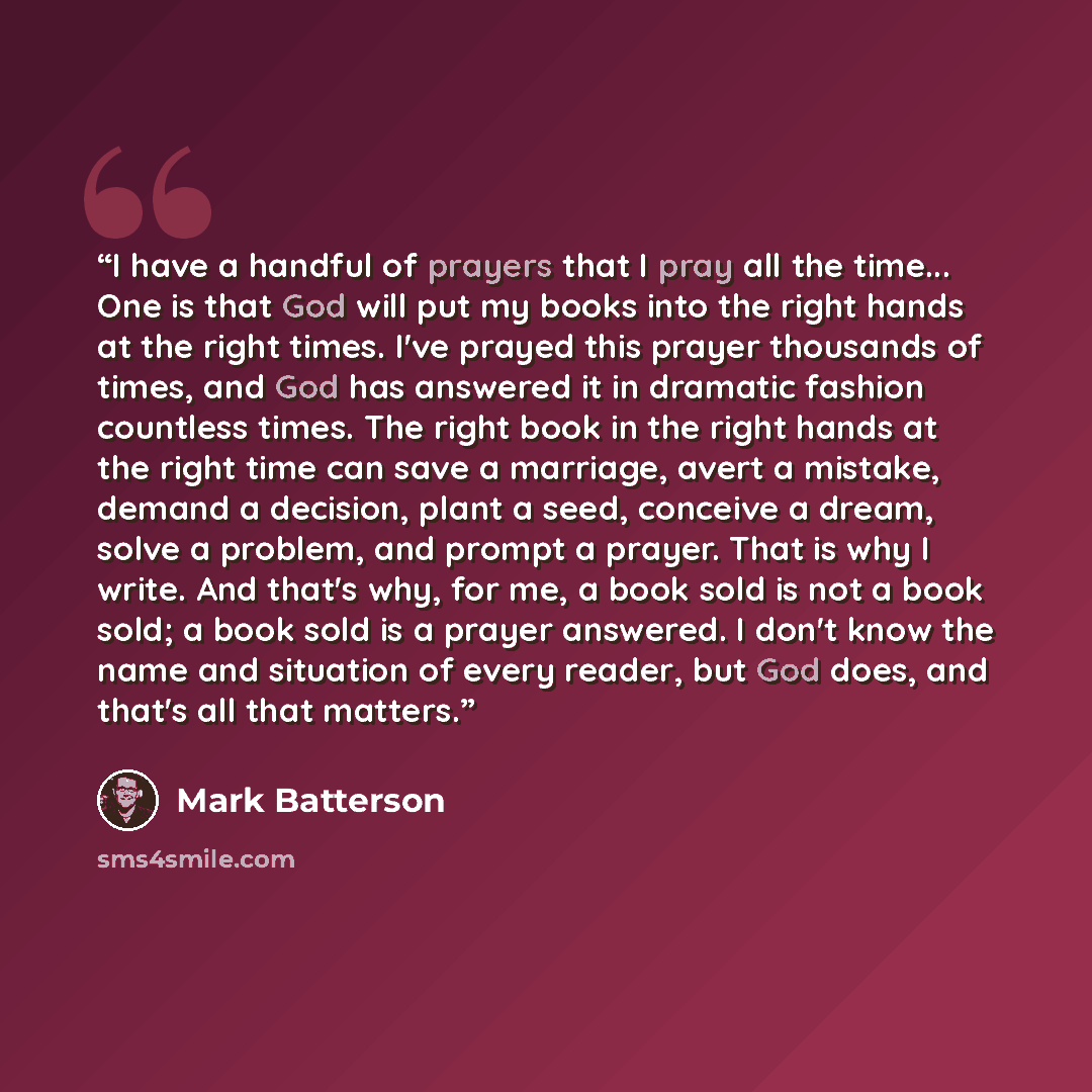 “I have a handful of prayers that I pray all the time... One is that God will put my books into the right hands at the right times. I've prayed this prayer thousands of times, and God has answered it in dramatic fashion countless times. The right book in the right hands at the right time can save a…” quote by Mark Batterson
