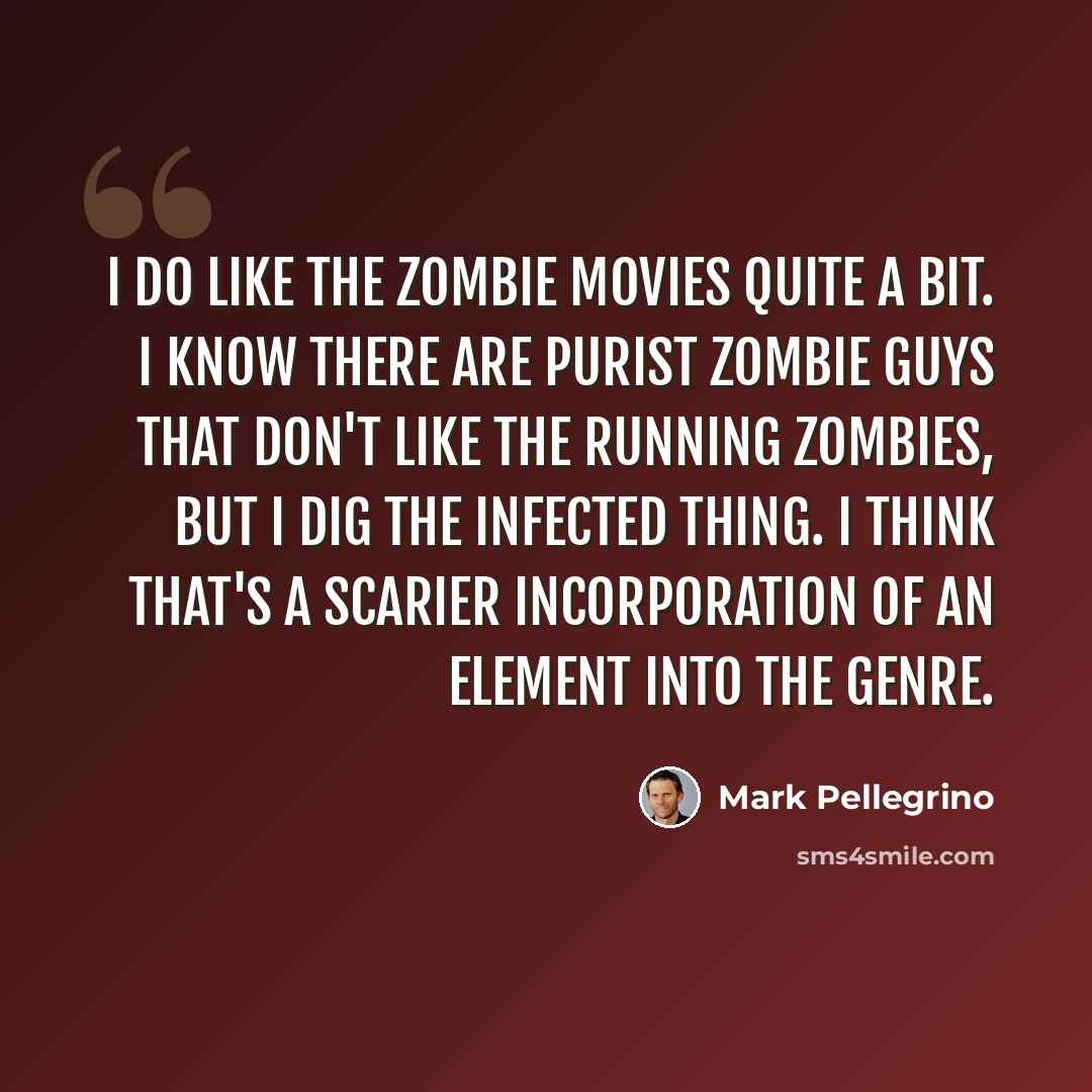 “I do like the zombie movies quite a bit. I know there are purist zombie guys that don't like the running zombies, but I dig the infected thing. I think that's a scarier incorporation of an element into the genre.” quote by Mark Pellegrino