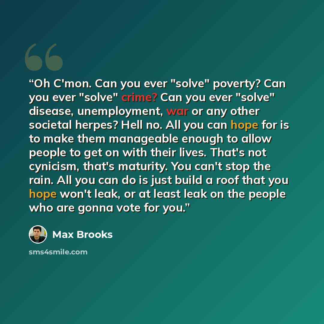 “Oh C'mon. Can you ever "solve" poverty? Can you ever "solve" crime? Can you ever "solve" disease, unemployment, war or any other societal herpes? Hell no. All you can hope for is to make them manageable enough to allow people to get on with their lives. That's not cynicism, that's maturity. You…” quote by Max Brooks