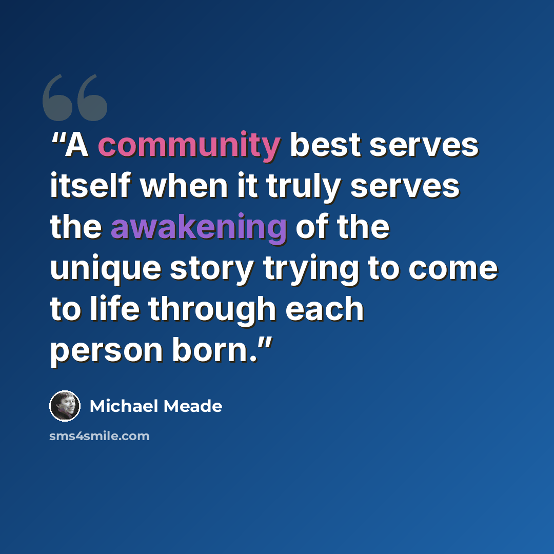 “A community best serves itself when it truly serves the awakening of the unique story trying to come to life through each person born.” quote by Michael Meade