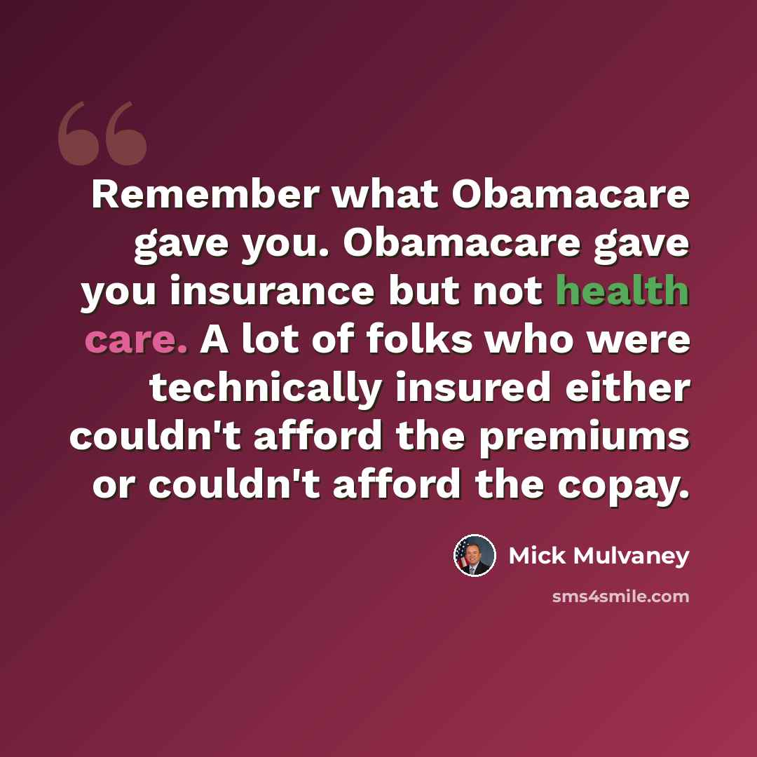 “Remember what Obamacare gave you. Obamacare gave you insurance but not health care. A lot of folks who were technically insured either couldn't afford the premiums or couldn't afford the copay.” quote by Mick Mulvaney