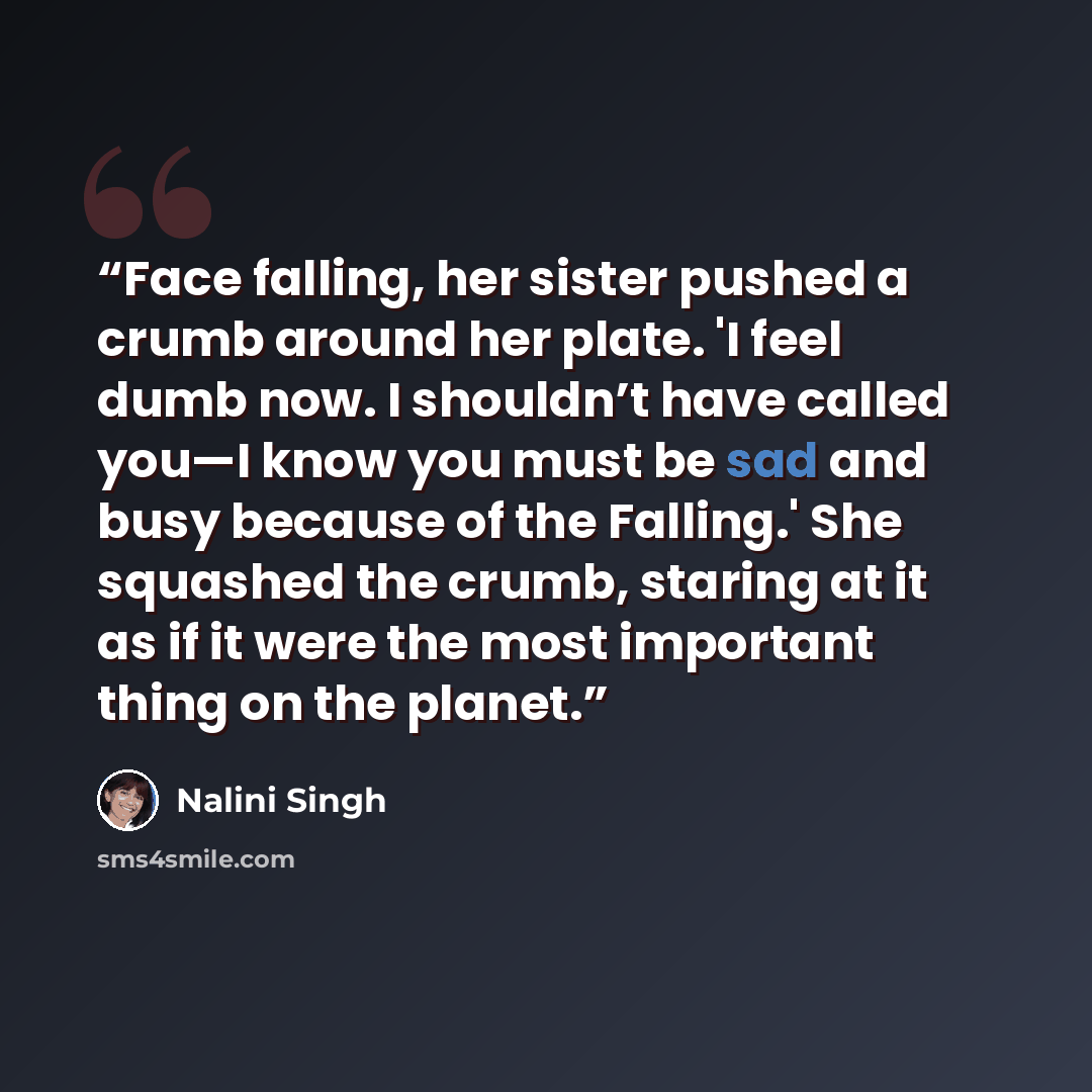 “Face falling, her sister pushed a crumb around her plate. 'I feel dumb now. I shouldn’t have called you—I know you must be sad and busy because of the Falling.' She squashed the crumb, staring at it as if it were the most important thing on the planet.” quote by Nalini Singh