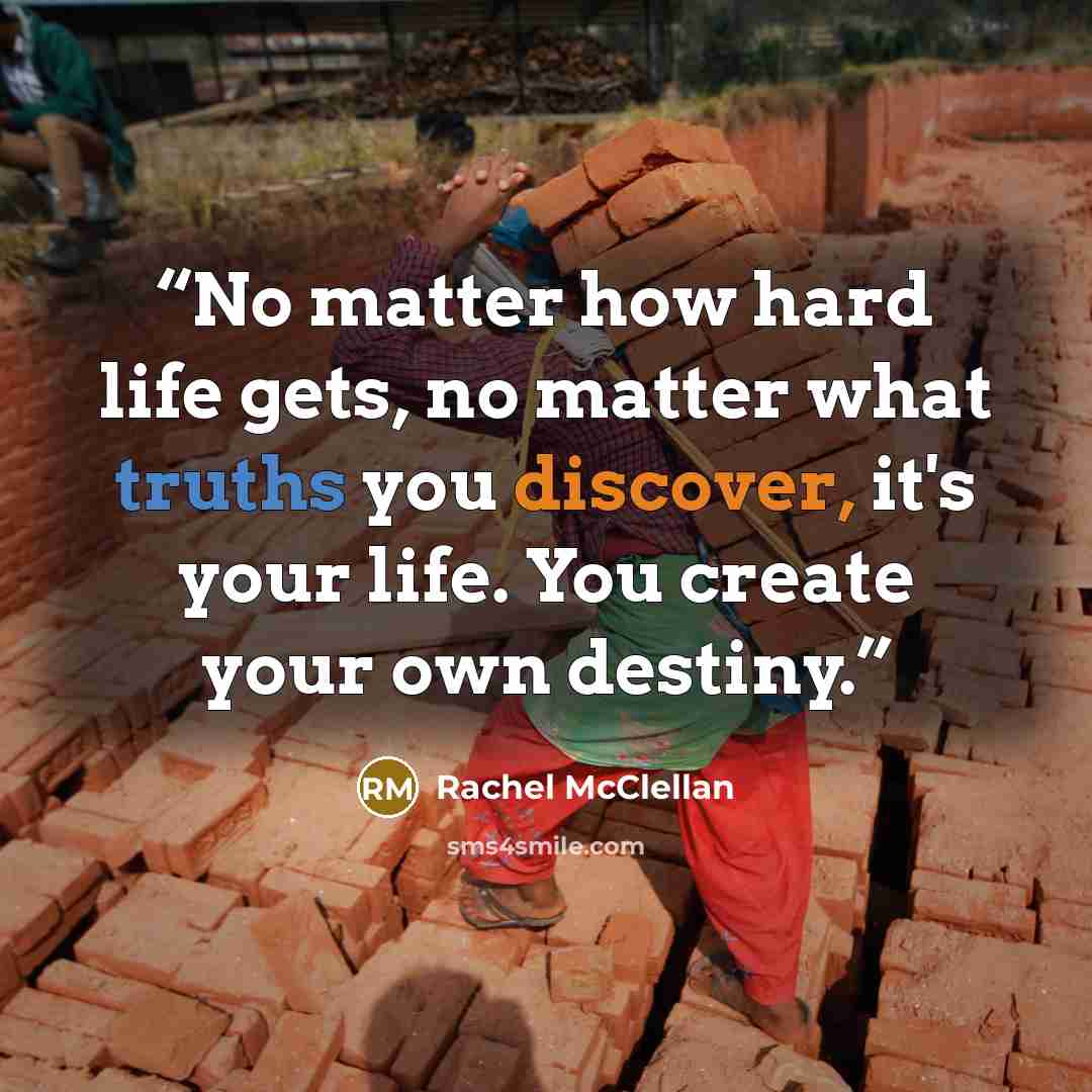 “No matter how hard life gets, no matter what truths you discover, it's your life. You create your own destiny.” quote by Rachel McClellan
