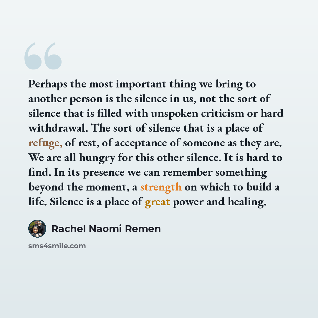“Perhaps the most important thing we bring to another person is the silence in us, not the sort of silence that is filled with unspoken criticism or hard withdrawal. The sort of silence that is a place of refuge, of rest, of acceptance of someone as they are. We are all hungry for this other…” quote by Rachel Naomi Remen