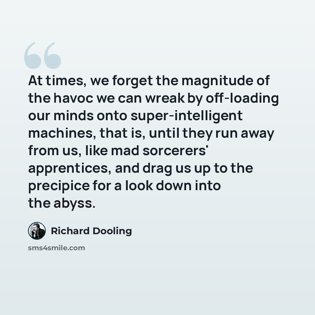 “At times, we forget the magnitude of the havoc we can wreak by off-loading our minds onto super-intelligent machines, that is, until they run away from us, like mad sorcerers' apprentices, and drag us up to the precipice for a look down into the abyss.” quote by Richard Dooling