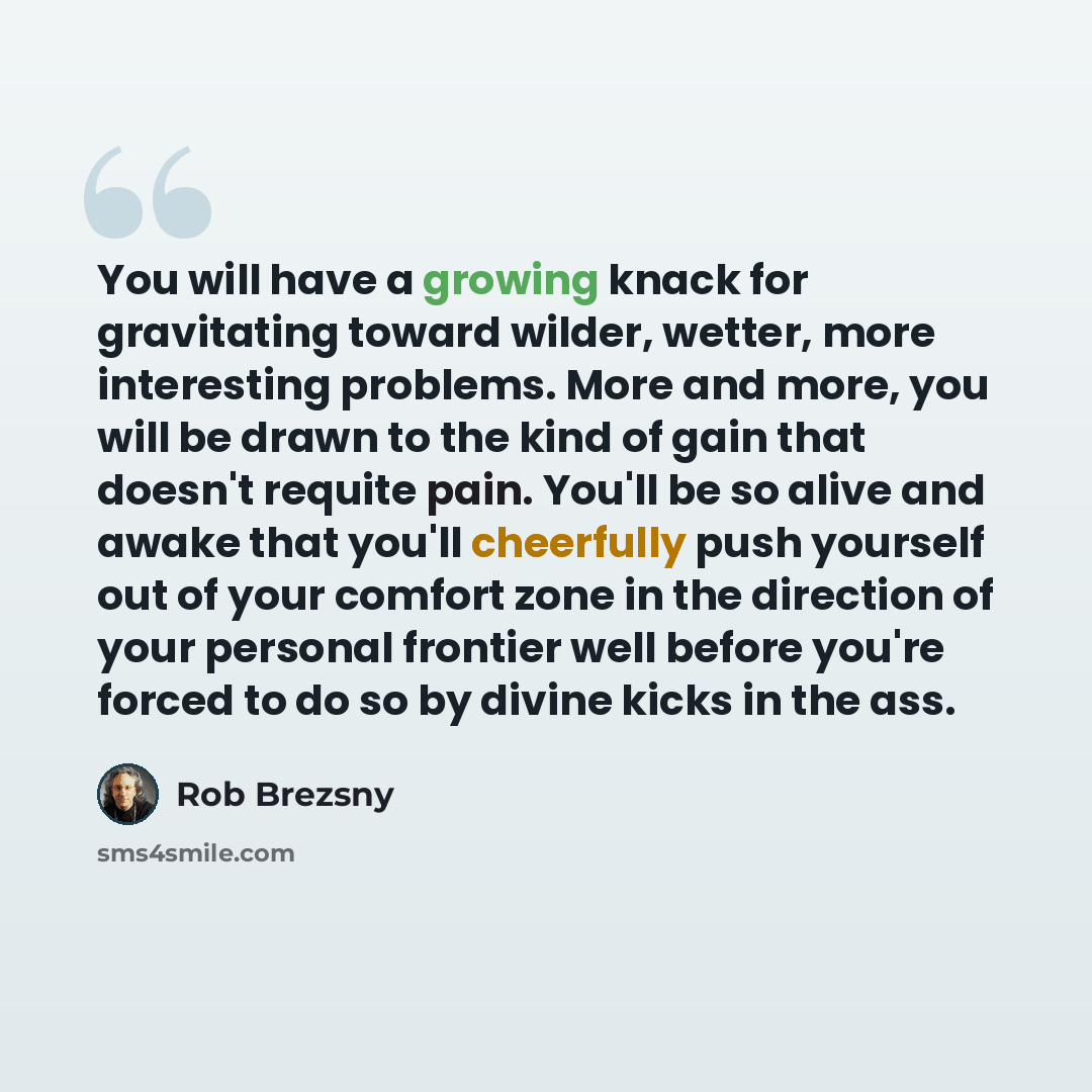 “You will have a growing knack for gravitating toward wilder, wetter, more interesting problems. More and more, you will be drawn to the kind of gain that doesn't requite pain. You'll be so alive and awake that you'll cheerfully push yourself out of your comfort zone in the direction of your…” quote by Rob Brezsny