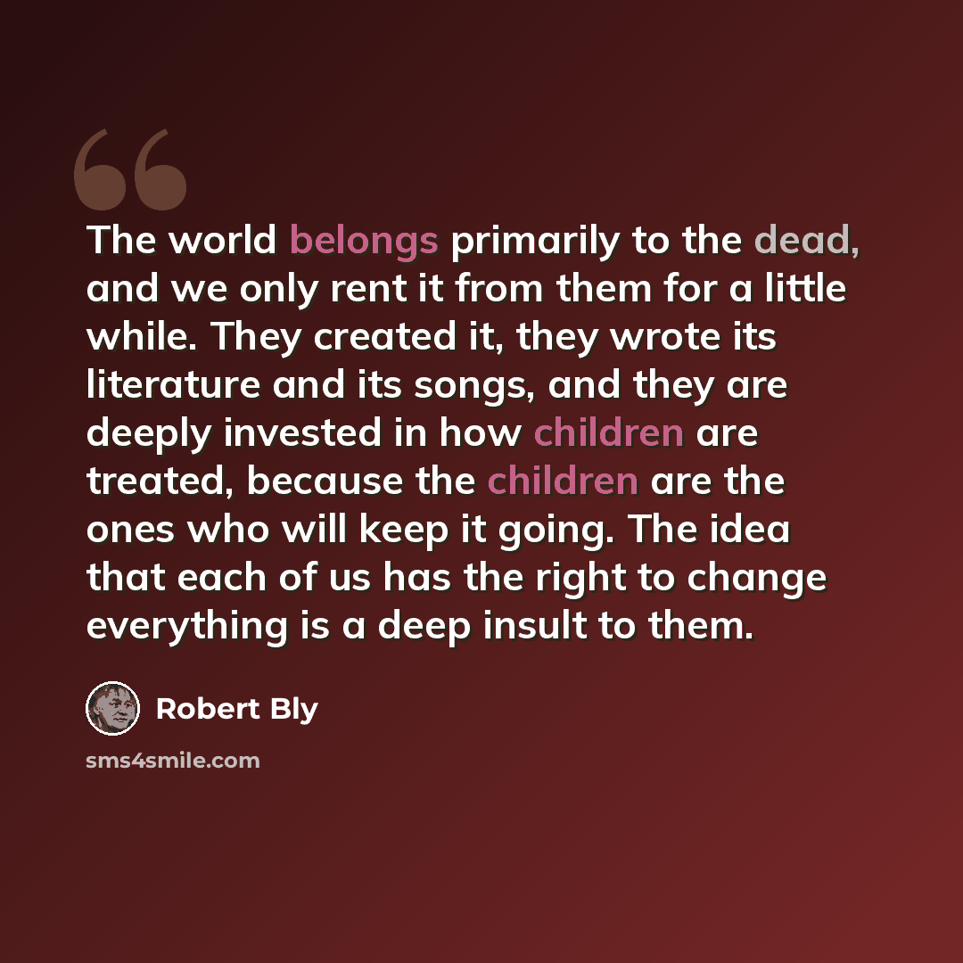 “The world belongs primarily to the dead, and we only rent it from them for a little while. They created it, they wrote its literature and its songs, and they are deeply invested in how children are treated, because the children are the ones who will keep it going. The idea that each of us has the…” quote by Robert Bly