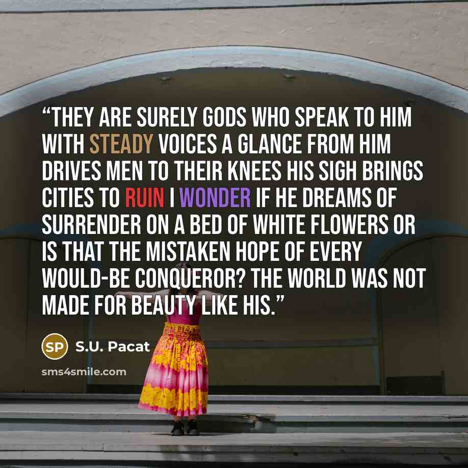 “They are surely gods who speak to him With steady voices A glance from him drives men to their knees His sigh brings cities to ruin I wonder if he dreams of surrender On a bed of white flowers Or is that the mistaken hope Of every would-be conqueror? The world was not made for beauty like his.” quote by S.U. Pacat