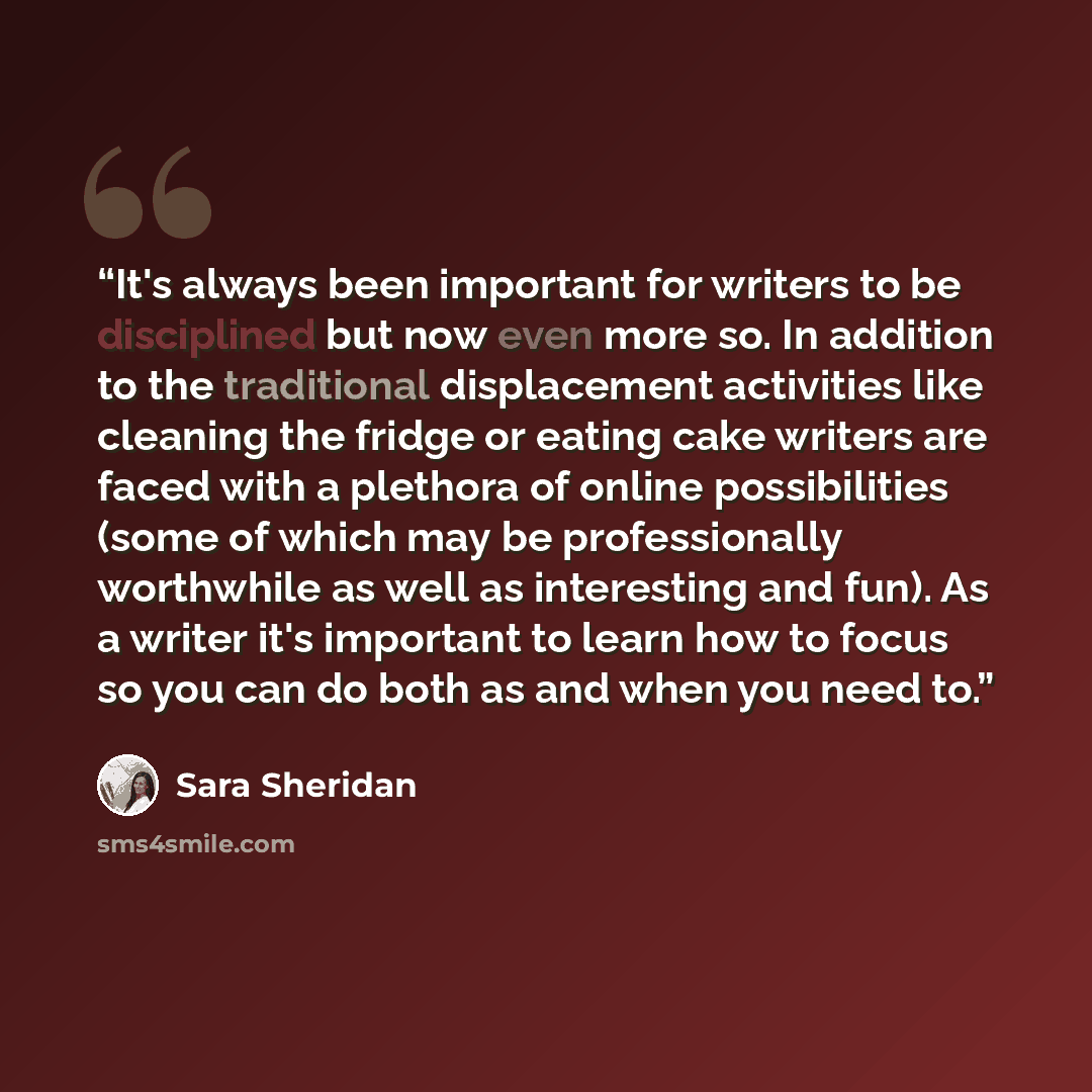 “It's always been important for writers to be disciplined but now even more so. In addition to the traditional displacement activities like cleaning the fridge or eating cake writers are faced with a plethora of online possibilities (some of which may be professionally worthwhile as well as…” quote by Sara Sheridan