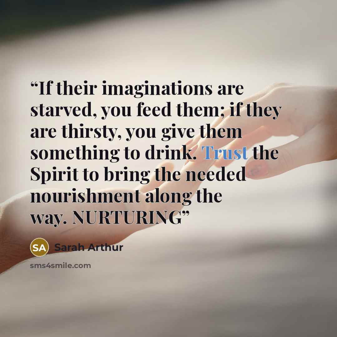 “If their imaginations are starved, you feed them; if they are thirsty, you give them something to drink. Trust the Spirit to bring the needed nourishment along the way. NURTURING” quote by Sarah Arthur