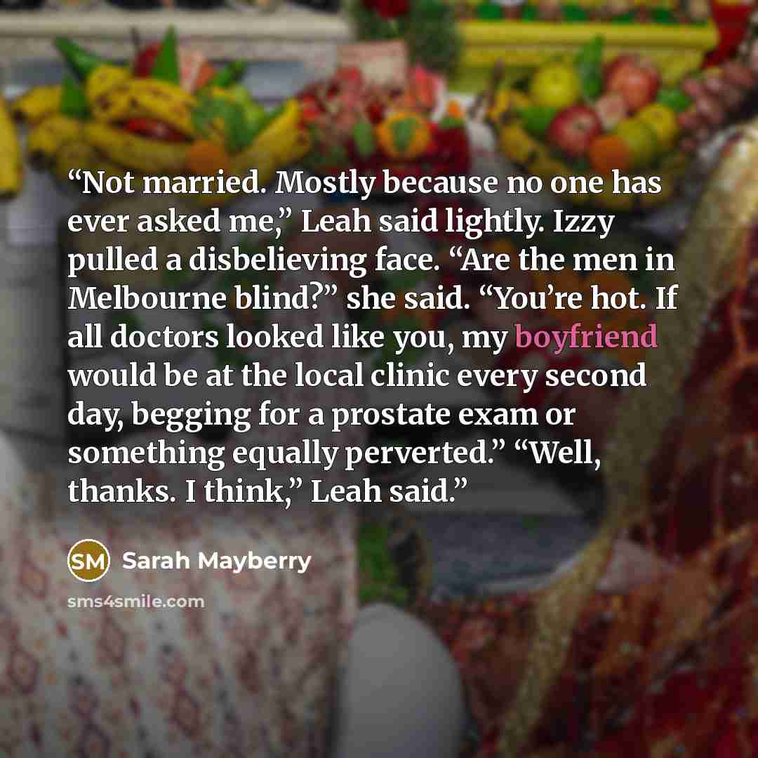 “Not married. Mostly because no one has ever asked me,” Leah said lightly. Izzy pulled a disbelieving face. “Are the men in Melbourne blind?” she said. “You’re hot. If all doctors looked like you, my boyfriend would be at the local clinic every second day, begging for a prostate exam or something…” quote by Sarah Mayberry