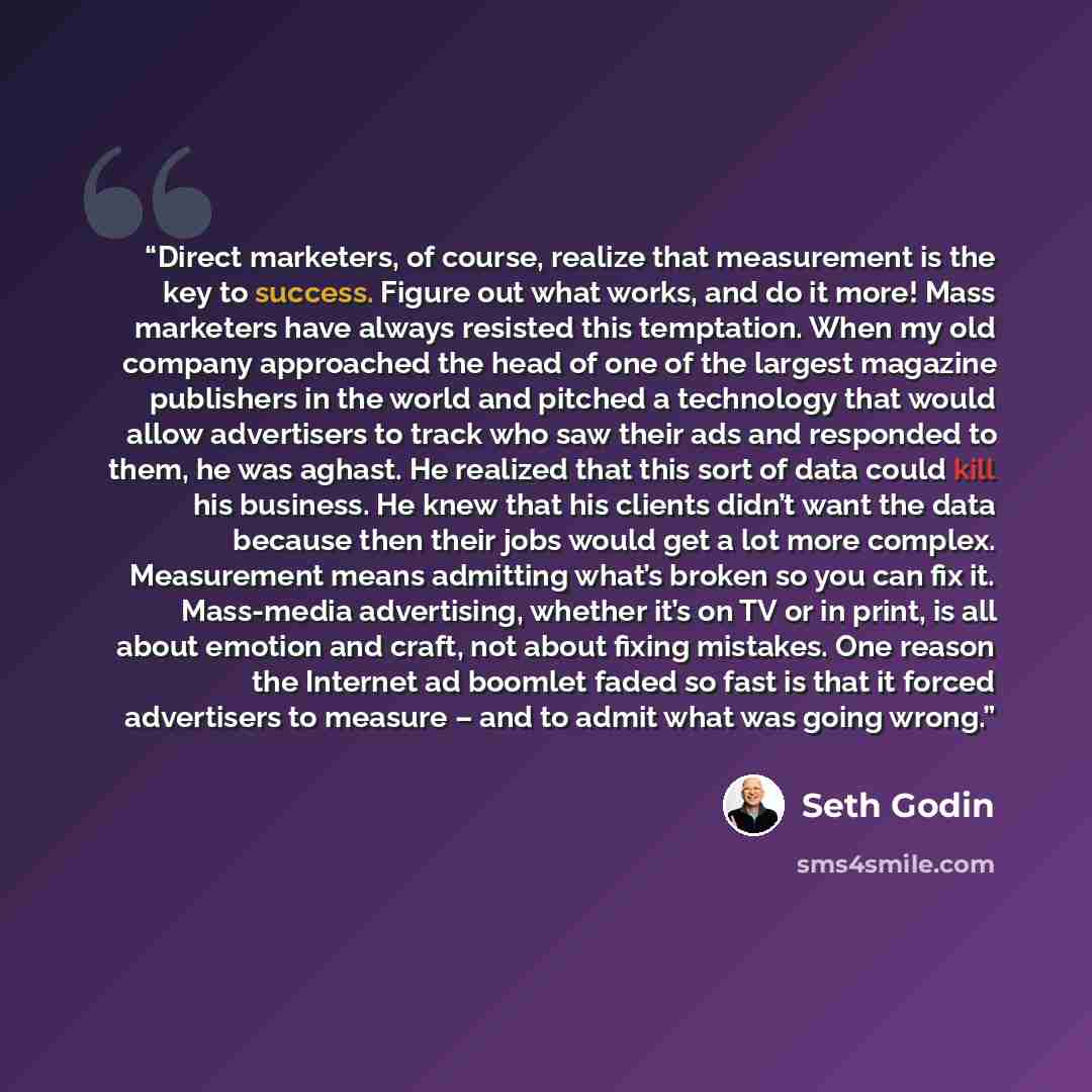“Direct marketers, of course, realize that measurement is the key to success. Figure out what works, and do it more! Mass marketers have always resisted this temptation. When my old company approached the head of one of the largest magazine publishers in the world and pitched a technology that…” quote by Seth Godin