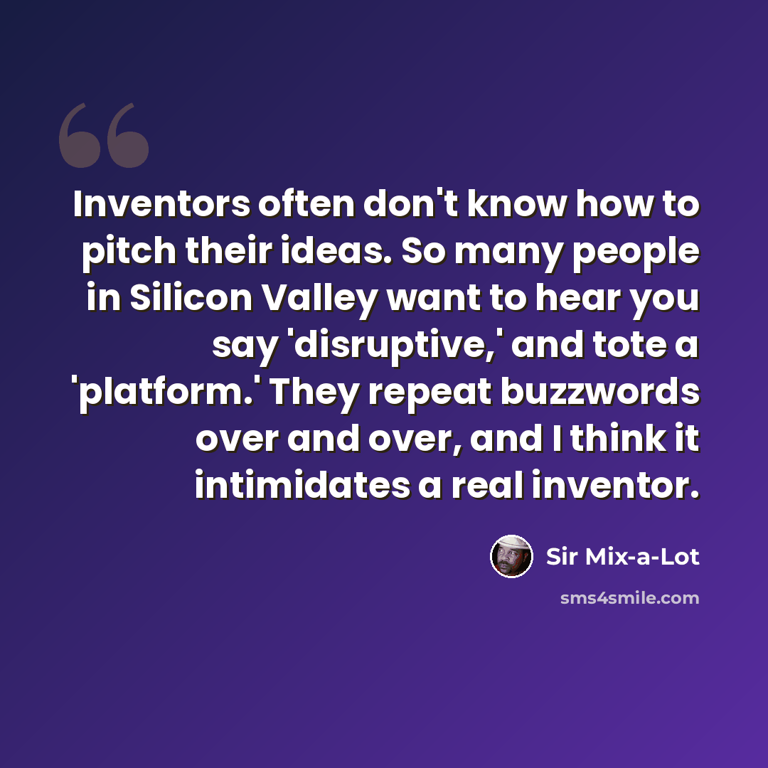 “Inventors often don't know how to pitch their ideas. So many people in Silicon Valley want to hear you say 'disruptive,' and tote a 'platform.' They repeat buzzwords over and over, and I think it intimidates a real inventor.” quote by Sir Mix-a-Lot