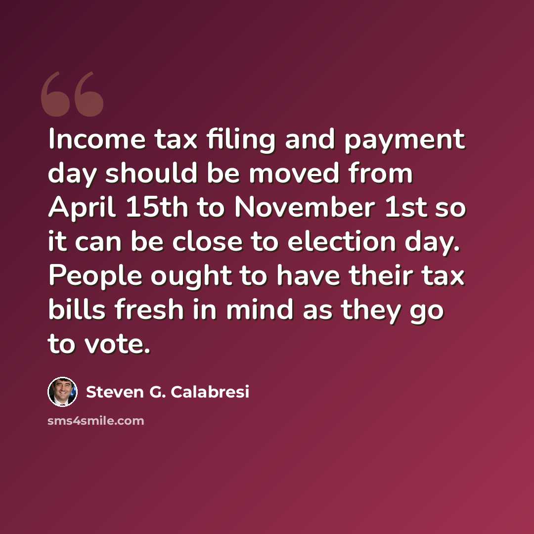 “Income tax filing and payment day should be moved from April 15th to November 1st so it can be close to election day. People ought to have their tax bills fresh in mind as they go to vote.” quote by Steven G. Calabresi