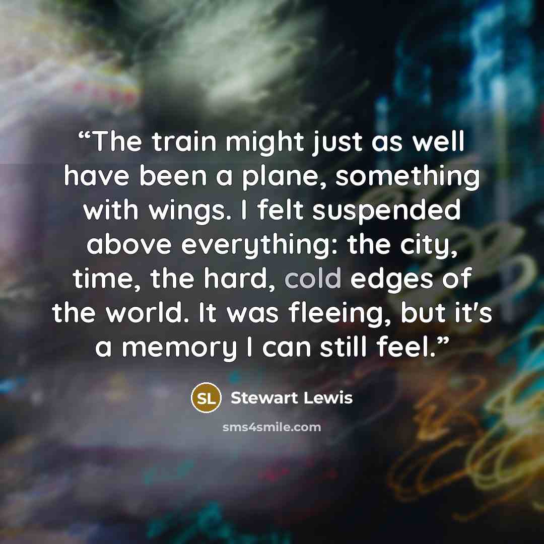 “The train might just as well have been a plane, something with wings. I felt suspended above everything: the city, time, the hard, cold edges of the world. It was fleeing, but it's a memory I can still feel.” quote by Stewart Lewis