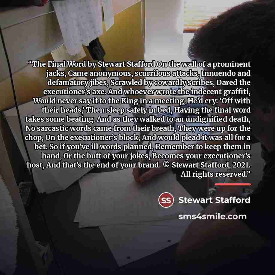 “The Final Word by Stewart Stafford On the wall of a prominent jacks, Came anonymous, scurrilous attacks, Innuendo and defamatory jibes, Scrawled by cowardly scribes, Dared the executioner’s axe. And whoever wrote the indecent graffiti, Would never say it to the King in a meeting, He’d cry: ‘Off…” quote by Stewart Stafford
