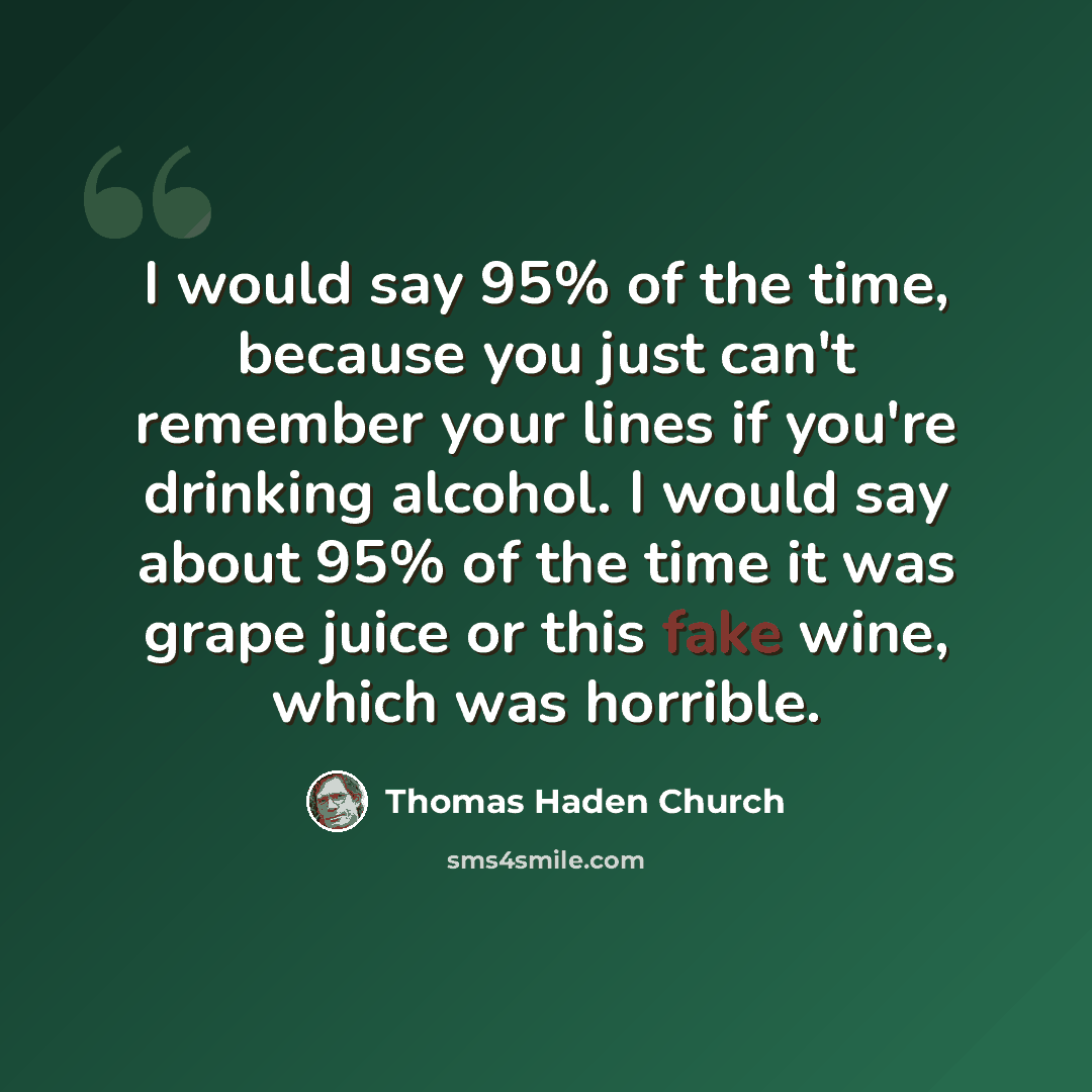 “I would say 95% of the time, because you just can't remember your lines if you're drinking alcohol. I would say about 95% of the time it was grape juice or this fake wine, which was horrible.” quote by Thomas Haden Church