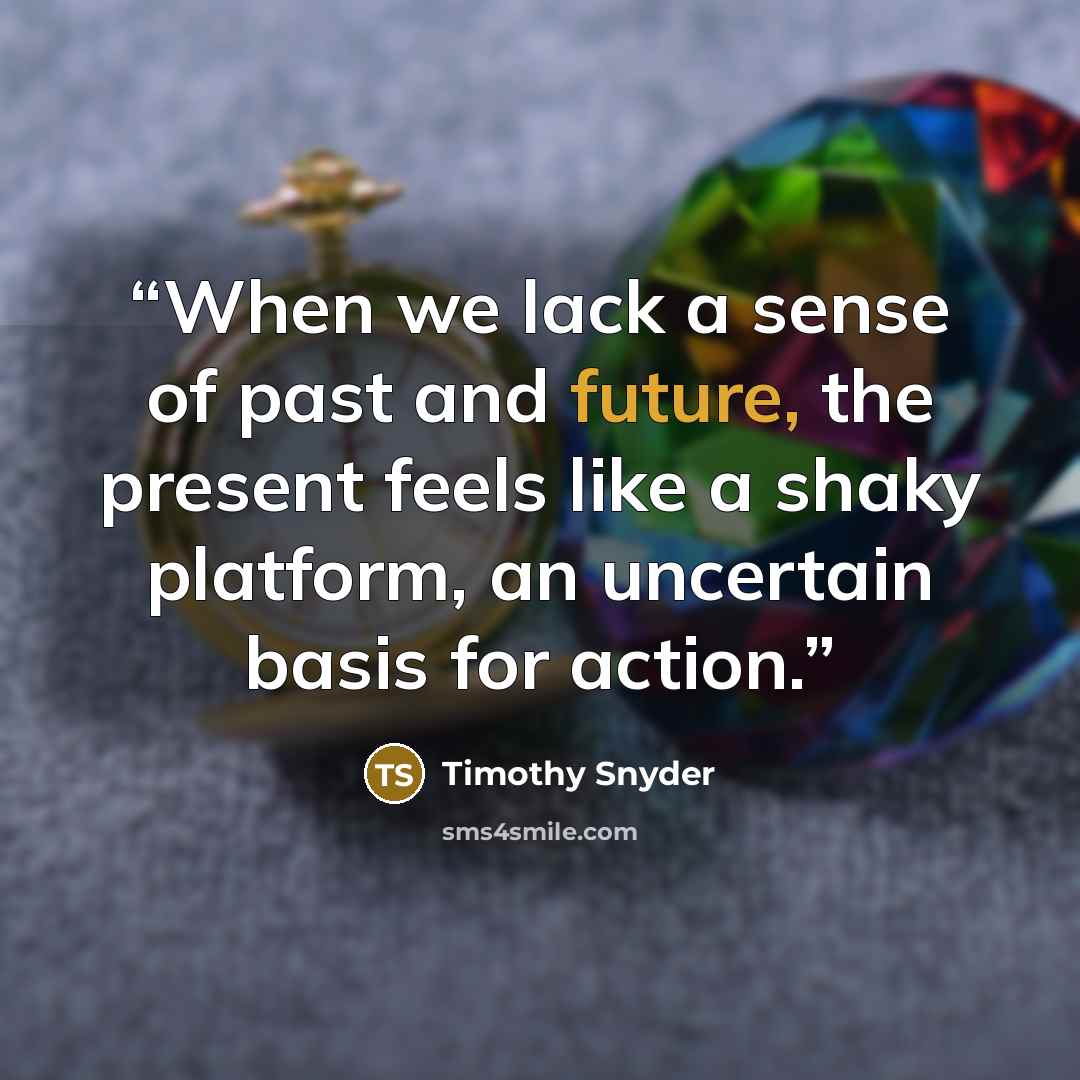 “When we lack a sense of past and future, the present feels like a shaky platform, an uncertain basis for action.” quote by Timothy Snyder