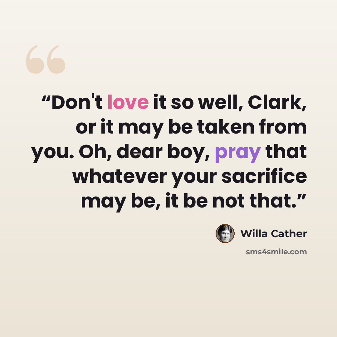 “Don't love it so well, Clark, or it may be taken from you. Oh, dear boy, pray that whatever your sacrifice may be, it be not that.” quote by Willa Cather