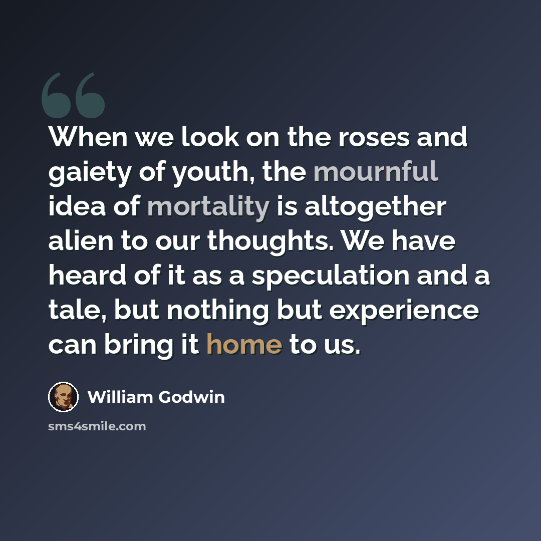 “When we look on the roses and gaiety of youth, the mournful idea of mortality is altogether alien to our thoughts. We have heard of it as a speculation and a tale, but nothing but experience can bring it home to us.” quote by William Godwin