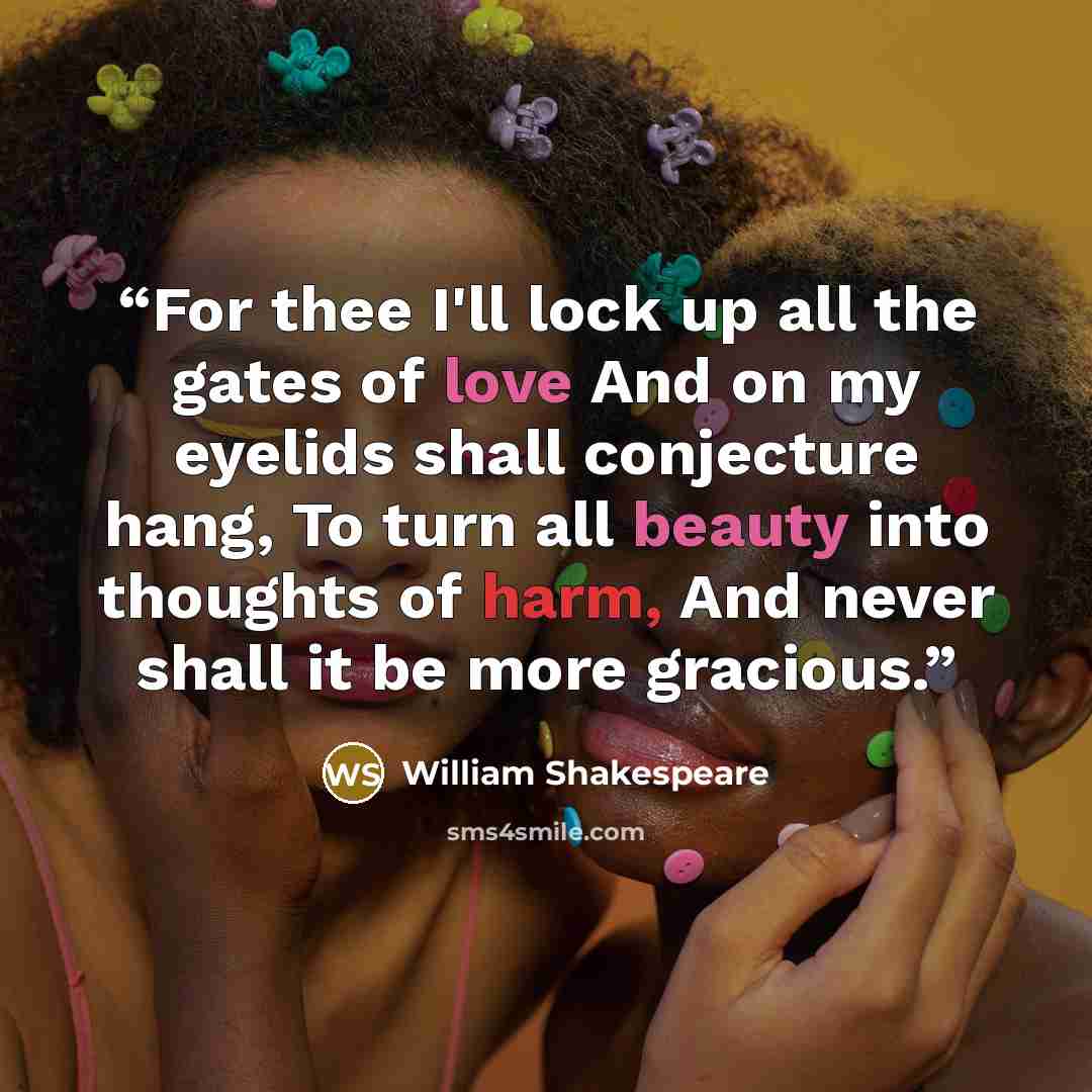 “For thee I'll lock up all the gates of love And on my eyelids shall conjecture hang, To turn all beauty into thoughts of harm, And never shall it be more gracious.” quote by William Shakespeare