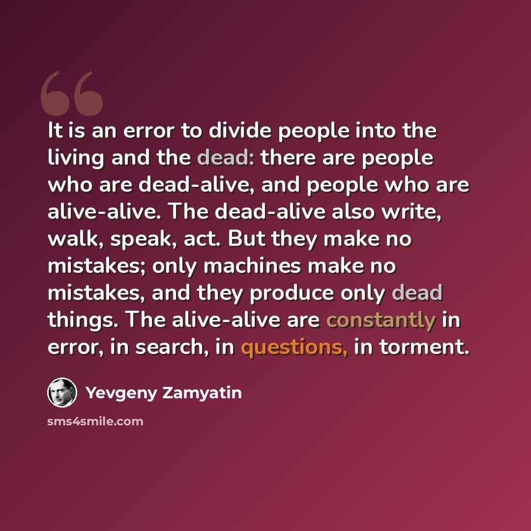 “It is an error to divide people into the living and the dead: there are people who are dead-alive, and people who are alive-alive. The dead-alive also write, walk, speak, act. But they make no mistakes; only machines make no mistakes, and they produce only dead things. The alive-alive are…” quote by Yevgeny Zamyatin