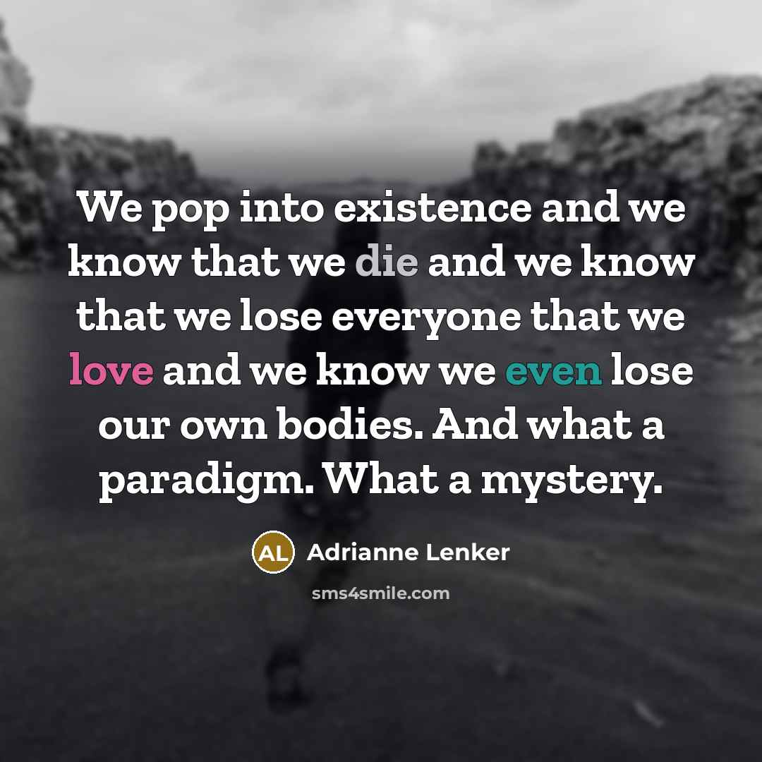 “We pop into existence and we know that we die and we know that we lose everyone that we love and we know we even lose our own bodies. And what a paradigm. What a mystery.” quote by Adrianne Lenker