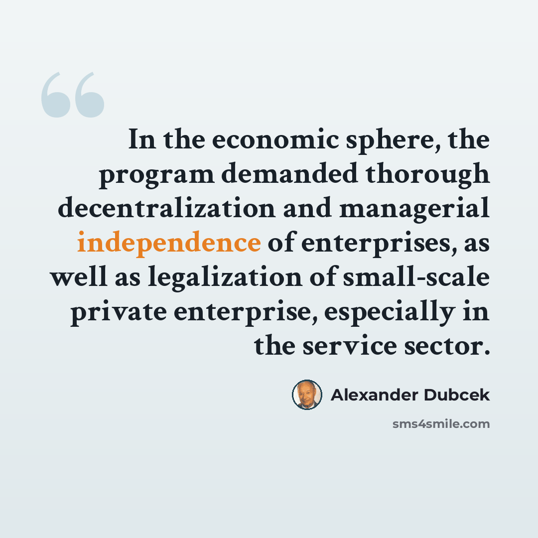 “In the economic sphere, the program demanded thorough decentralization and managerial independence of enterprises, as well as legalization of small-scale private enterprise, especially in the service sector.” quote by Alexander Dubcek
