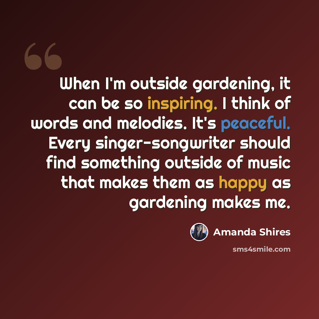 “When I'm outside gardening, it can be so inspiring. I think of words and melodies. It's peaceful. Every singer-songwriter should find something outside of music that makes them as happy as gardening makes me.” quote by Amanda Shires