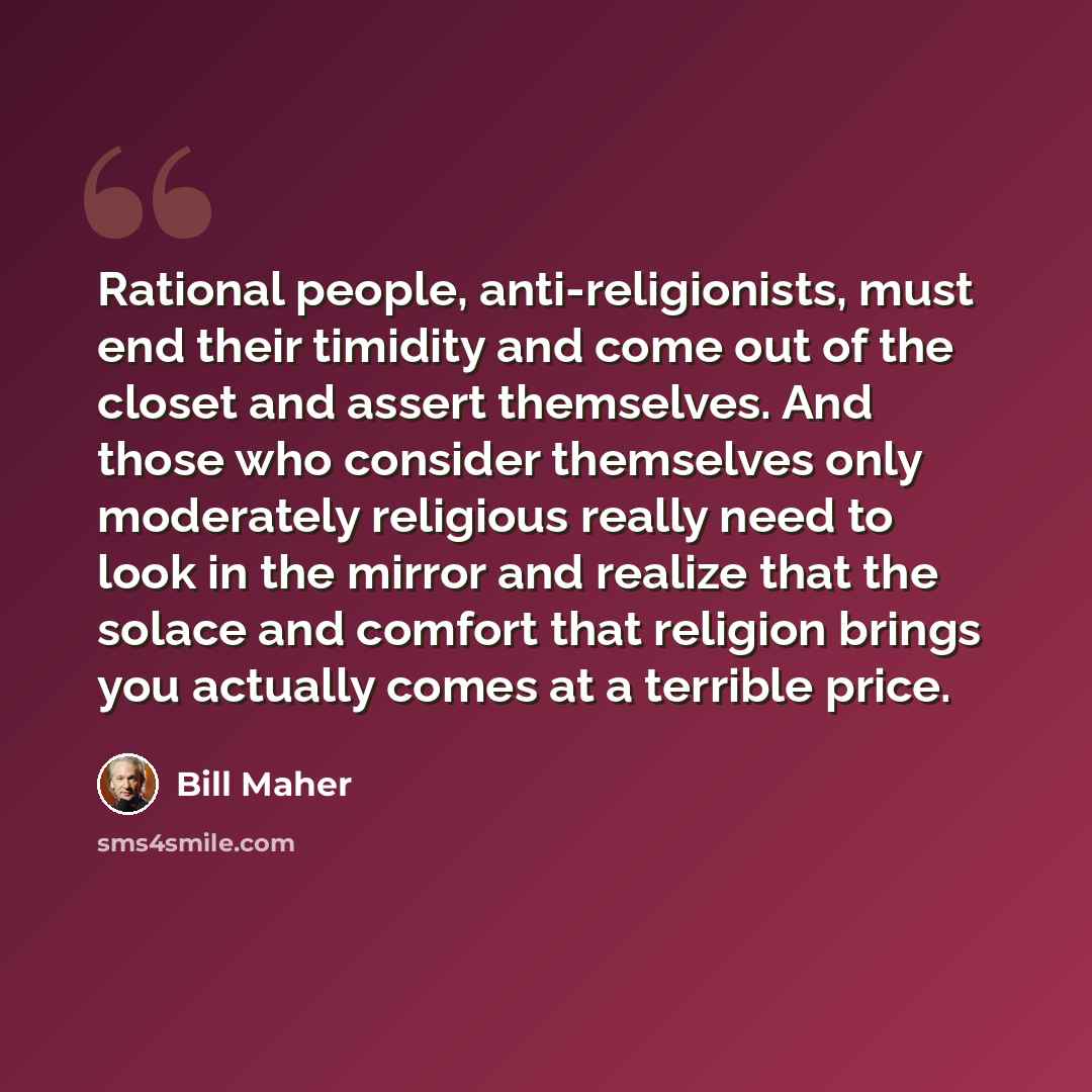 “Rational people, anti-religionists, must end their timidity and come out of the closet and assert themselves. And those who consider themselves only moderately religious really need to look in the mirror and realize that the solace and comfort that religion brings you actually comes at a terrible…” quote by Bill Maher