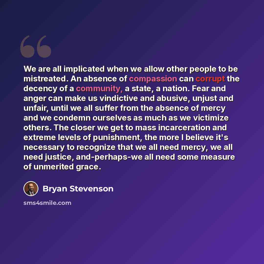 “We are all implicated when we allow other people to be mistreated. An absence of compassion can corrupt the decency of a community, a state, a nation. Fear and anger can make us vindictive and abusive, unjust and unfair, until we all suffer from the absence of mercy and we condemn ourselves as…” quote by Bryan Stevenson