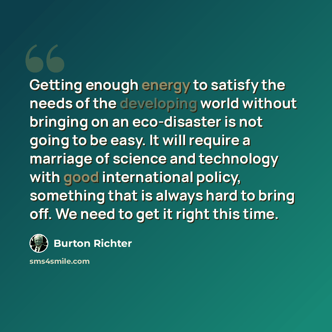 “Getting enough energy to satisfy the needs of the developing world without bringing on an eco-disaster is not going to be easy. It will require a marriage of science and technology with good international policy, something that is always hard to bring off. We need to get it right this time.” quote by Burton Richter