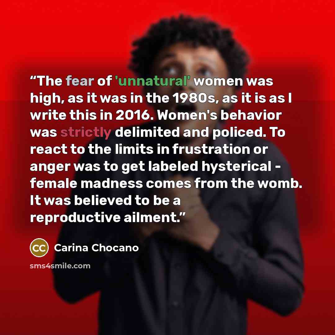 “The fear of 'unnatural' women was high, as it was in the 1980s, as it is as I write this in 2016. Women's behavior was strictly delimited and policed. To react to the limits in frustration or anger was to get labeled hysterical - female madness comes from the womb. It was believed to be a…” quote by Carina Chocano