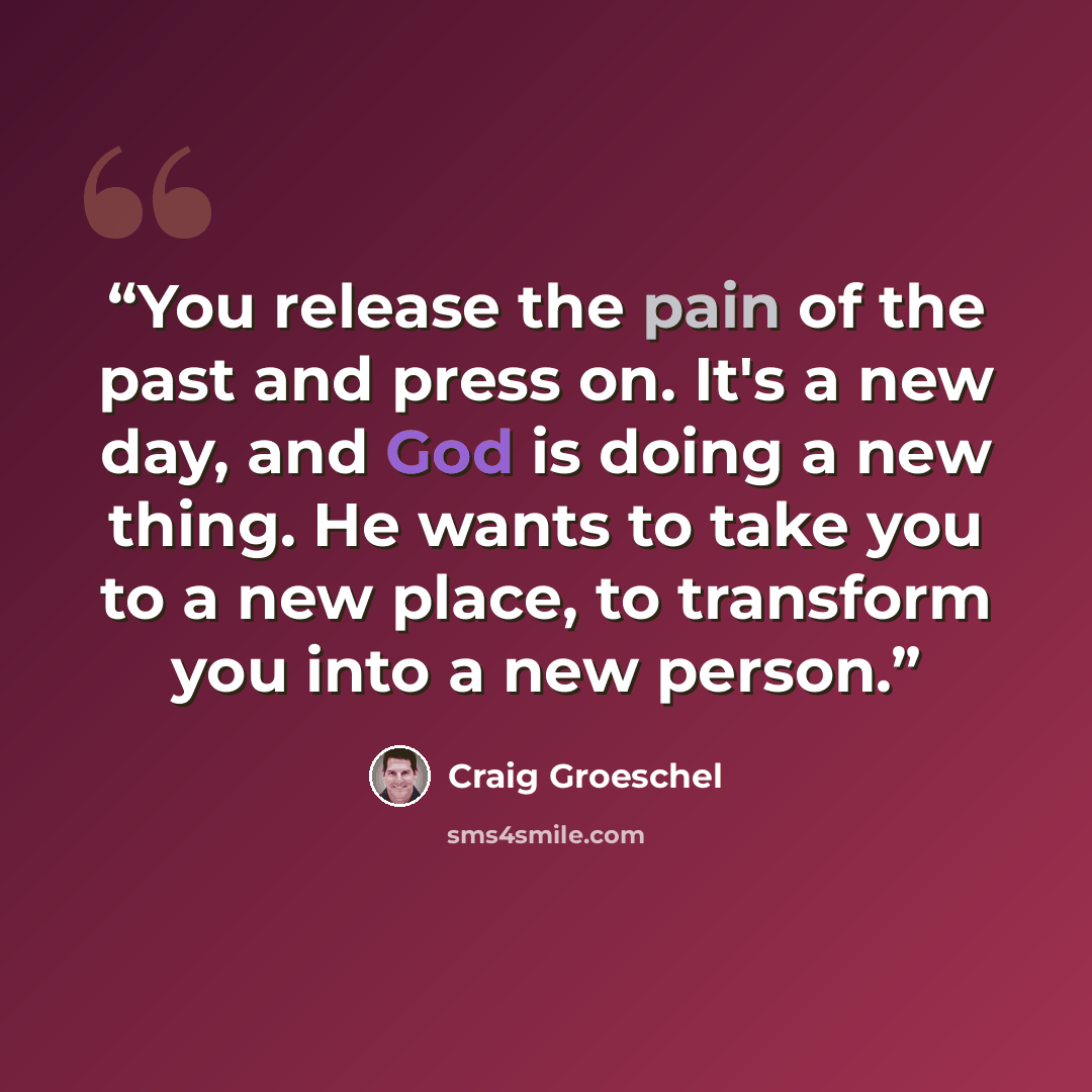 “You release the pain of the past and press on. It's a new day, and God is doing a new thing. He wants to take you to a new place, to transform you into a new person.” quote by Craig Groeschel