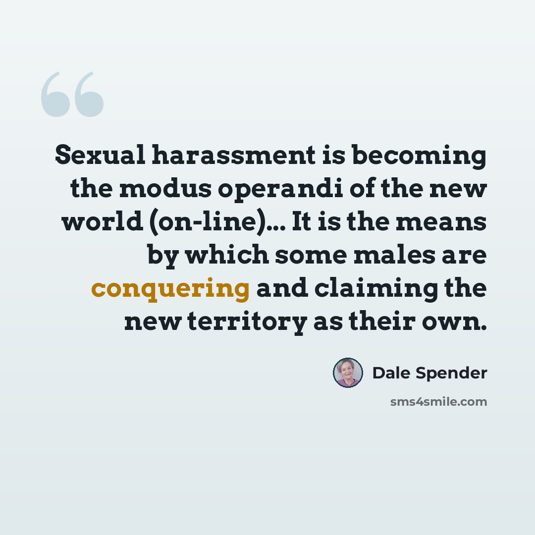 “Sexual harassment is becoming the modus operandi of the new world (on-line)... It is the means by which some males are conquering and claiming the new territory as their own.” quote by Dale Spender