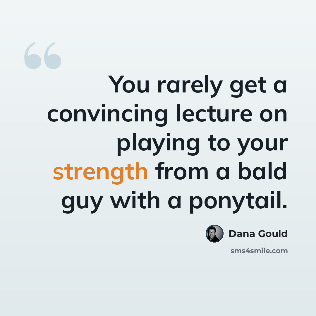 “You rarely get a convincing lecture on playing to your strength from a bald guy with a ponytail.” quote by Dana Gould