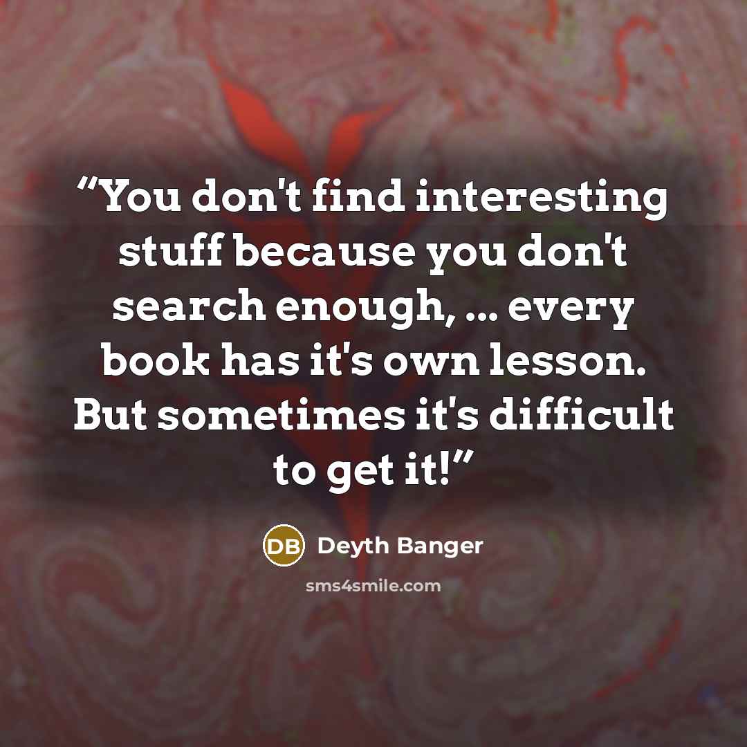 “You don't find interesting stuff because you don't search enough, ... every book has it's own lesson. But sometimes it's difficult to get it!” quote by Deyth Banger