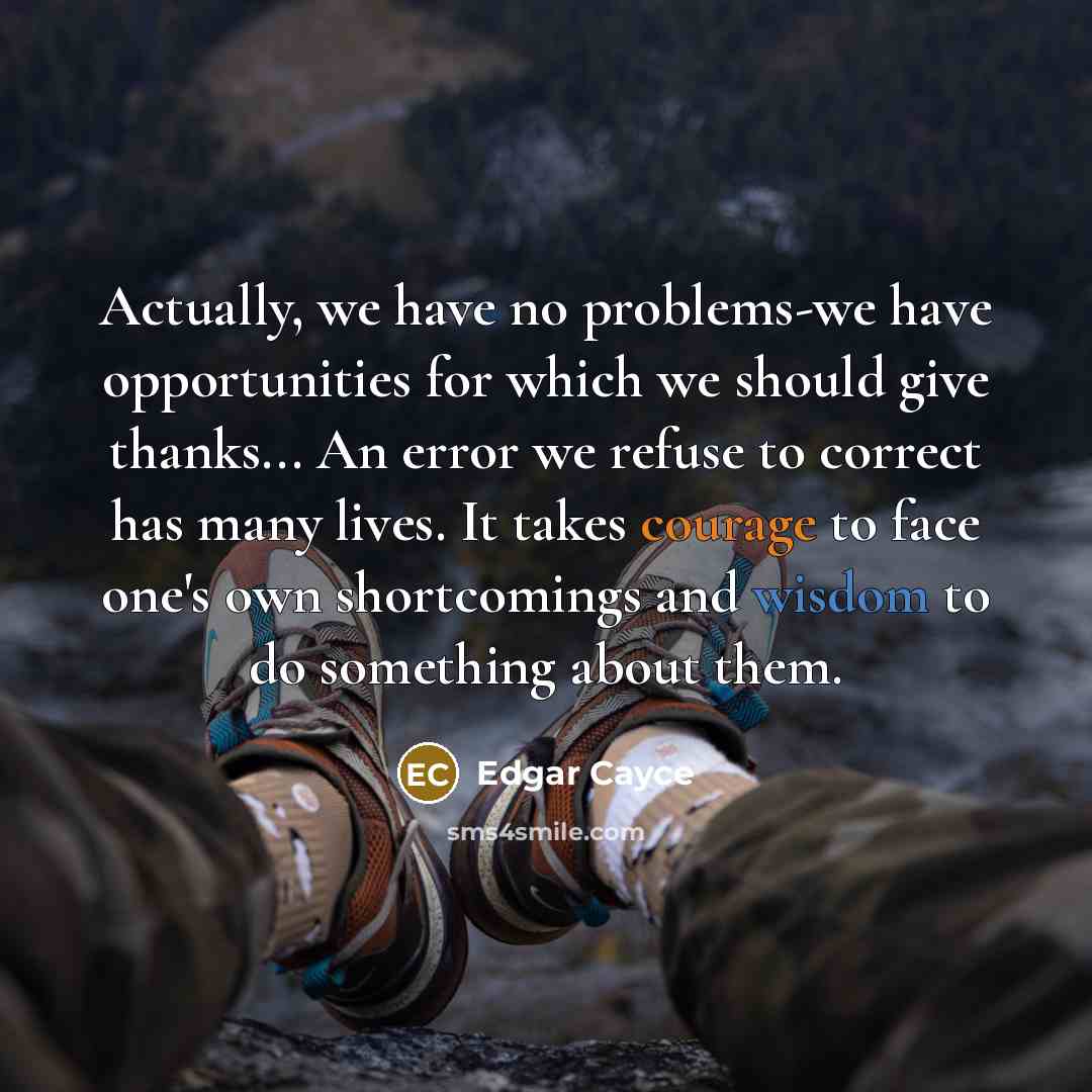 “Actually, we have no problems-we have opportunities for which we should give thanks... An error we refuse to correct has many lives. It takes courage to face one's own shortcomings and wisdom to do something about them.” quote by Edgar Cayce