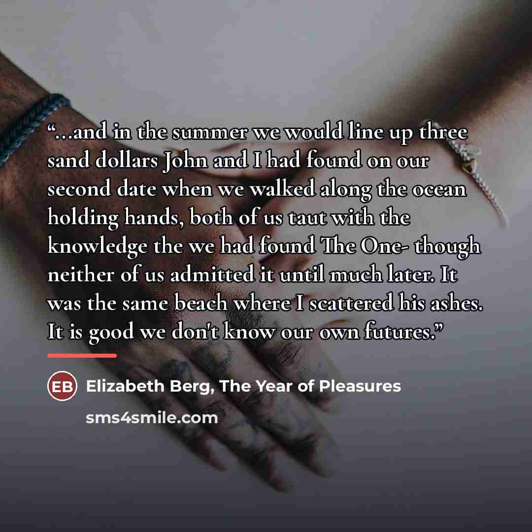 “...and in the summer we would line up three sand dollars John and I had found on our second date when we walked along the ocean holding hands, both of us taut with the knowledge the we had found The One- though neither of us admitted it until much later. It was the same beach where I scattered his…” quote by Elizabeth Berg, The Year of Pleasures
