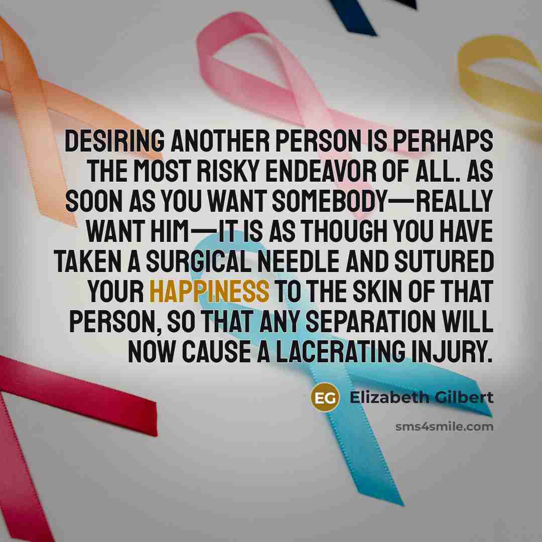 “Desiring another person is perhaps the most risky endeavor of all. As soon as you want somebody—really want him—it is as though you have taken a surgical needle and sutured your happiness to the skin of that person, so that any separation will now cause a lacerating injury.” quote by Elizabeth Gilbert