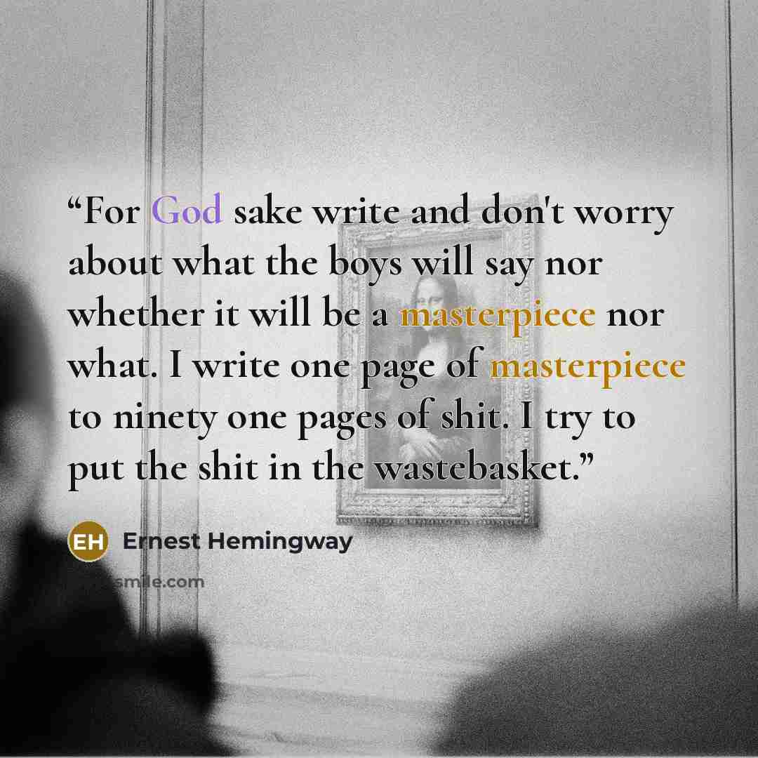 “For God sake write and don't worry about what the boys will say nor whether it will be a masterpiece nor what. I write one page of masterpiece to ninety one pages of shit. I try to put the shit in the wastebasket.” quote by Ernest Hemingway