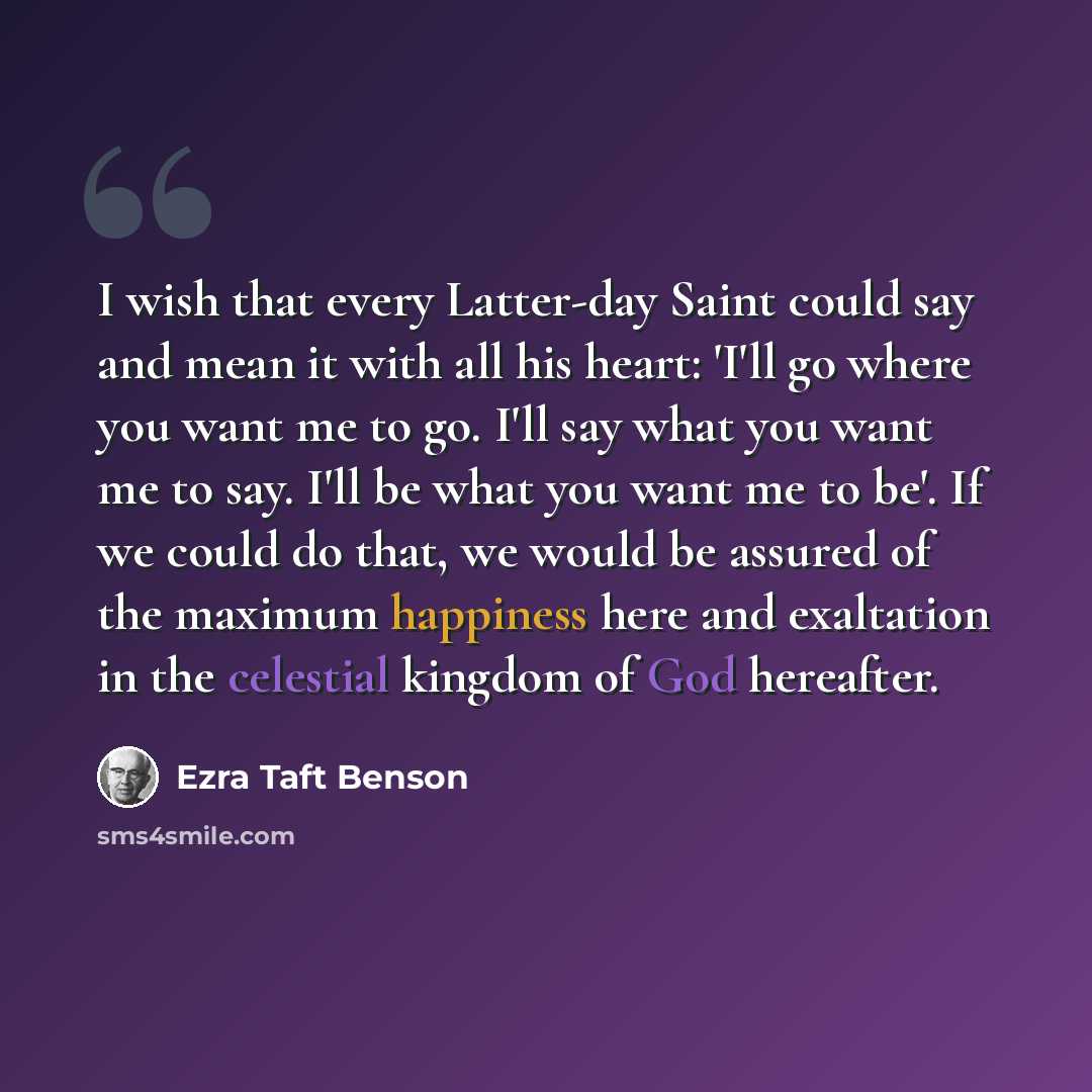 “I wish that every Latter-day Saint could say and mean it with all his heart: 'I'll go where you want me to go. I'll say what you want me to say. I'll be what you want me to be'. If we could do that, we would be assured of the maximum happiness here and exaltation in the celestial kingdom of God…” quote by Ezra Taft Benson