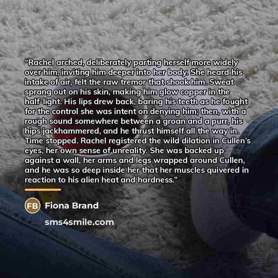 “Rachel arched, deliberately parting herself more widely over him, inviting him deeper into her body. She heard his intake of air, felt the raw tremor that shook him. Sweat sprang out on his skin, making him glow copper in the half-light. His lips drew back, baring his teeth as he fought for the…” quote by Fiona Brand