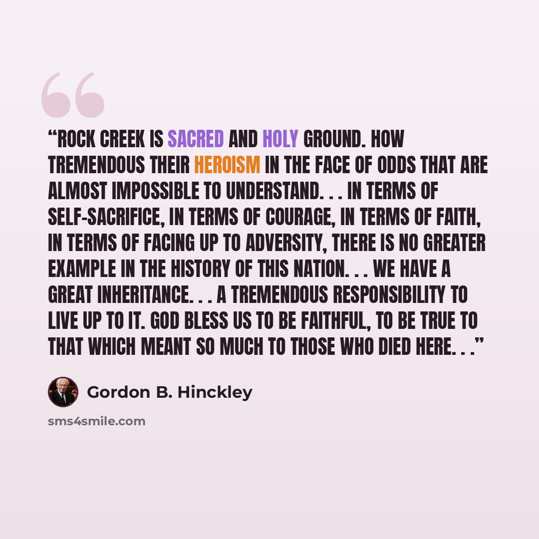 “Rock Creek is sacred and holy ground. How tremendous their heroism in the face of odds that are almost impossible to understand. . . in terms of self-sacrifice, in terms of courage, in terms of faith, in terms of facing up to adversity, there is no greater example in the history of this nation…” quote by Gordon B. Hinckley