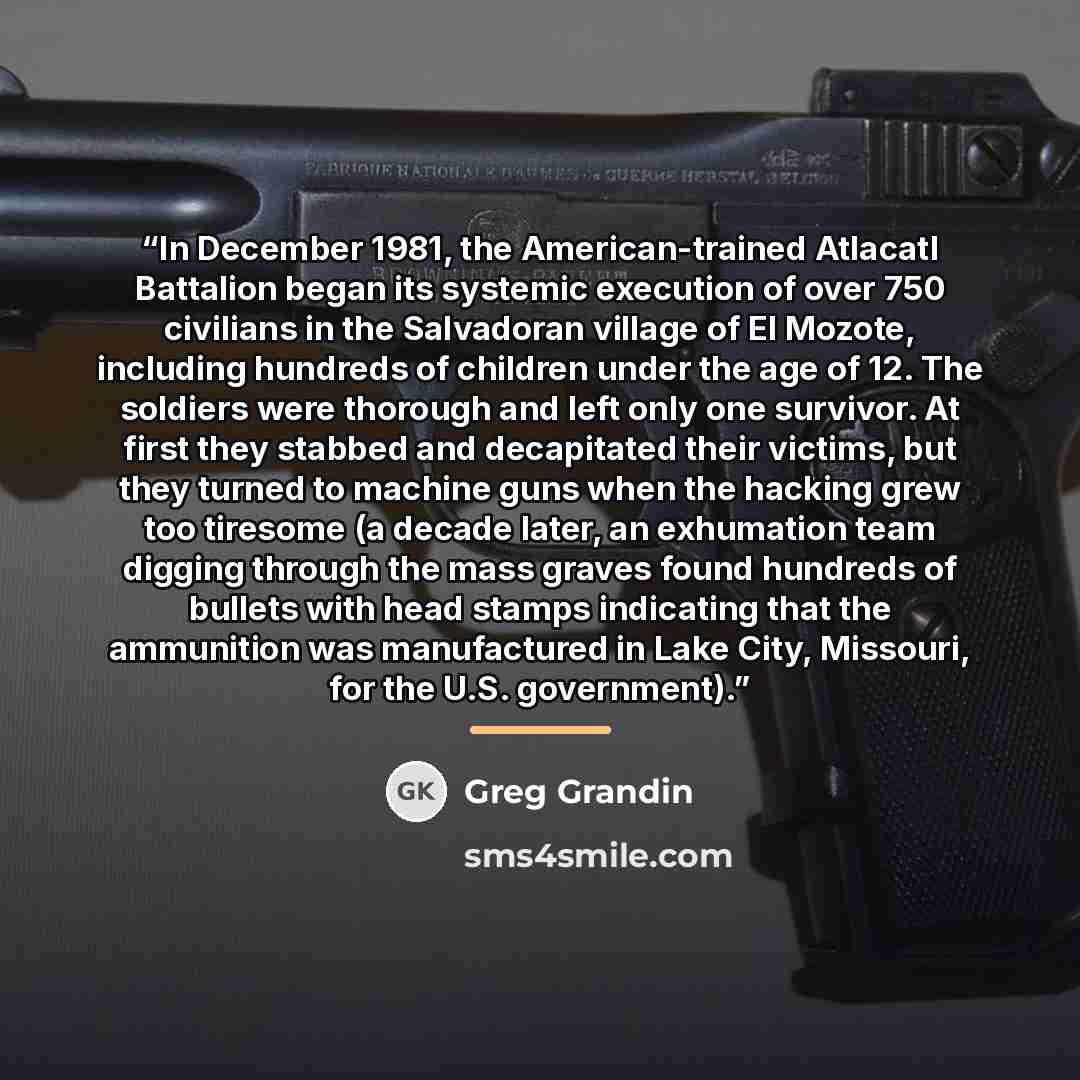 “In December 1981, the American-trained Atlacatl Battalion began its systemic execution of over 750 civilians in the Salvadoran village of El Mozote, including hundreds of children under the age of 12. The soldiers were thorough and left only one survivor. At first they stabbed and decapitated…” quote by Greg Grandin