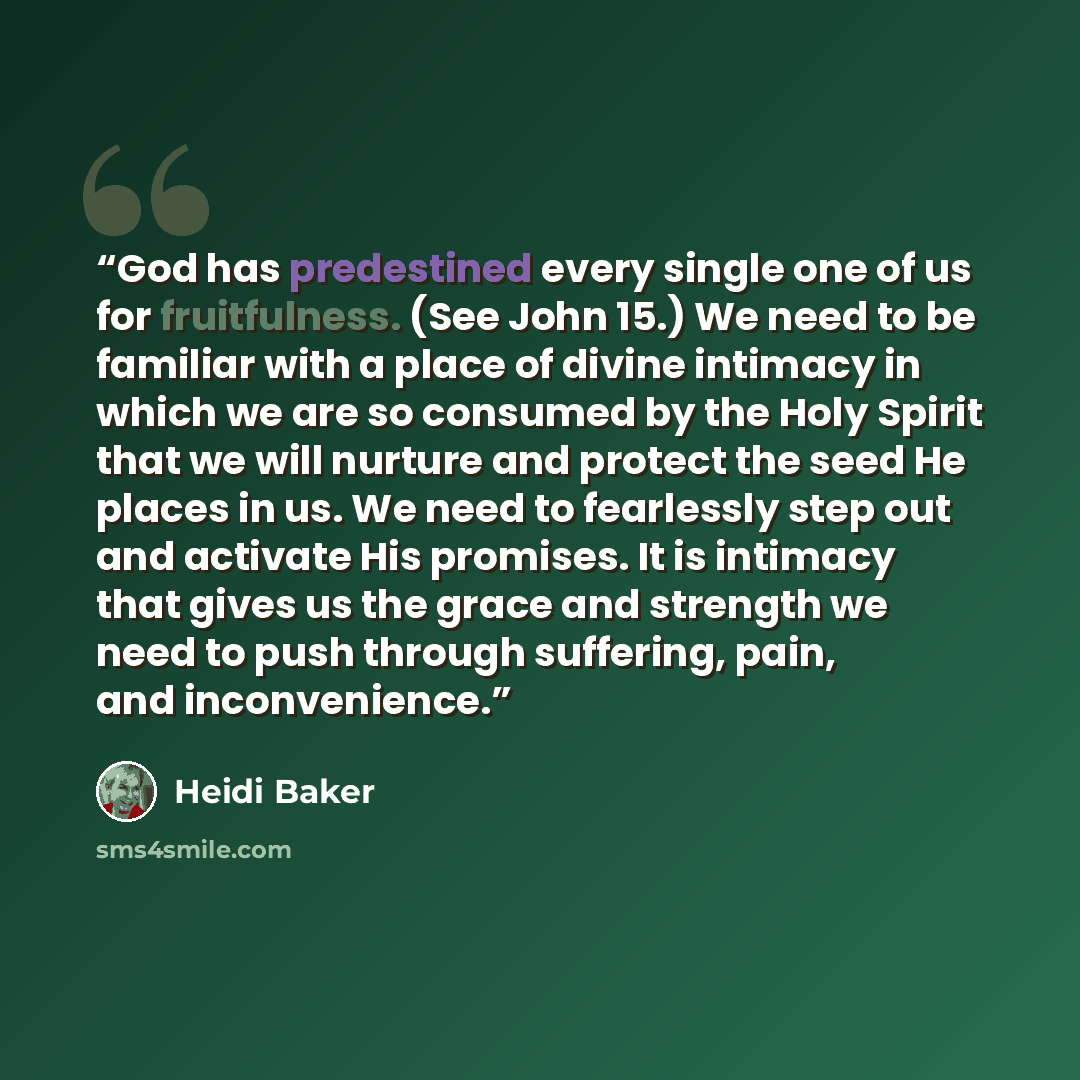 “God has predestined every single one of us for fruitfulness. (See John 15.) We need to be familiar with a place of divine intimacy in which we are so consumed by the Holy Spirit that we will nurture and protect the seed He places in us. We need to fearlessly step out and activate His promises. It…” quote by Heidi Baker