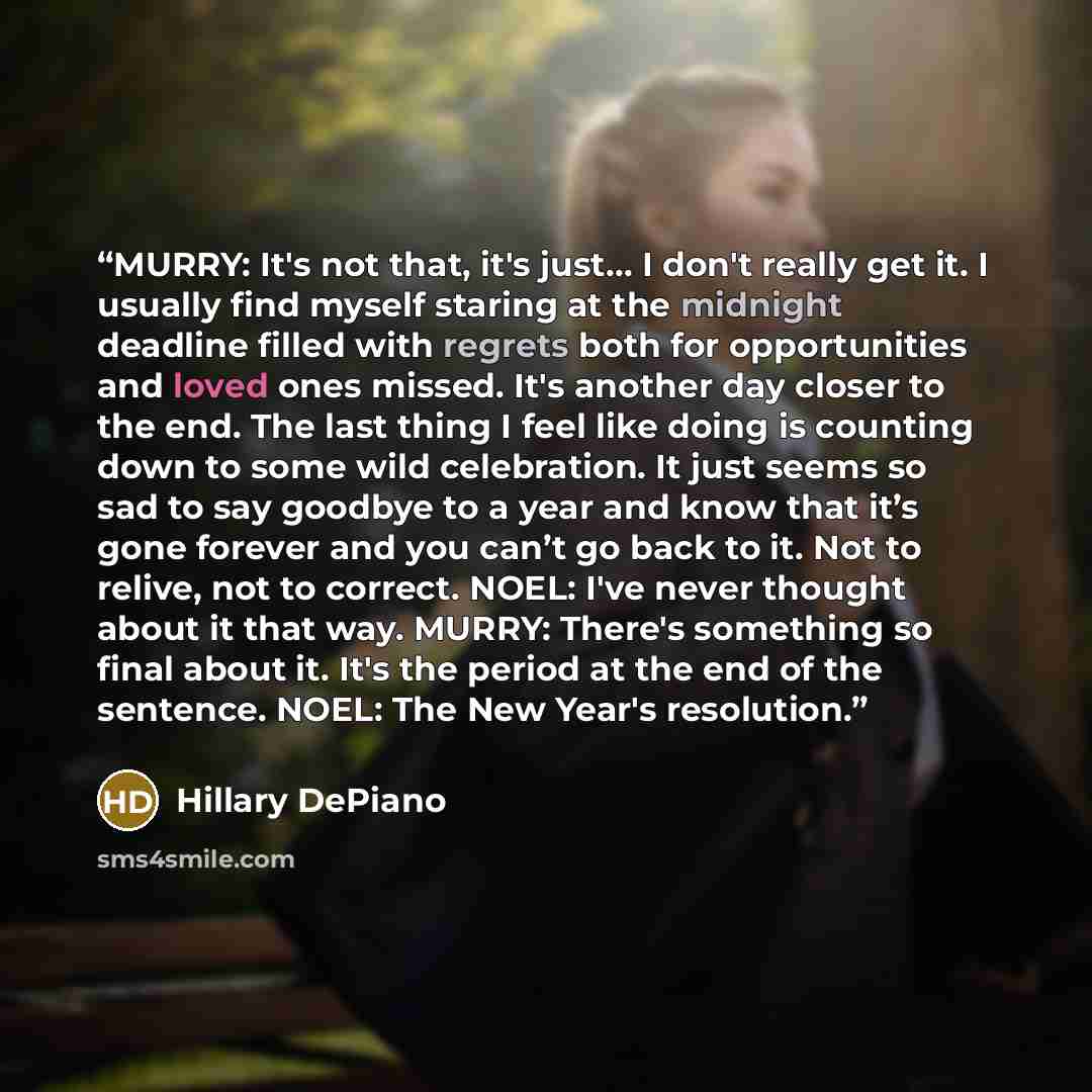 “MURRY: It's not that, it's just… I don't really get it. I usually find myself staring at the midnight deadline filled with regrets both for opportunities and loved ones missed. It's another day closer to the end. The last thing I feel like doing is counting down to some wild celebration. It just…” quote by Hillary DePiano